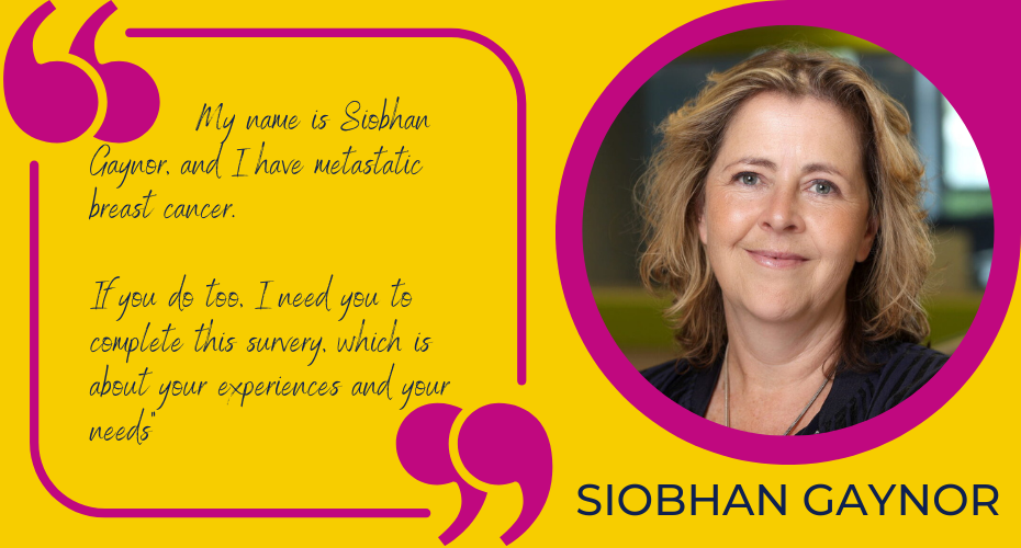 Picture of siobhan gaynor and a quote where she says:          My name is Siobhan Gaynor, and I have metastatic breast cancer.   If you do too, I need you to complete this survey, which is about your experiences and your needs